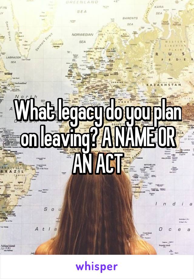 What legacy do you plan on leaving? A NAME OR AN ACT