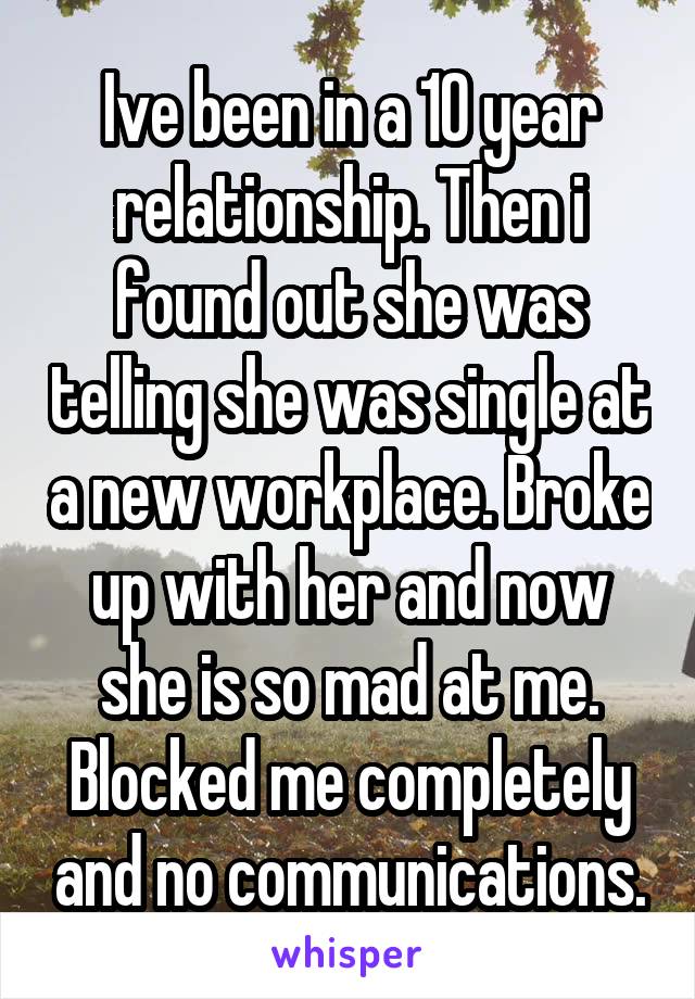 Ive been in a 10 year relationship. Then i found out she was telling she was single at a new workplace. Broke up with her and now she is so mad at me. Blocked me completely and no communications.