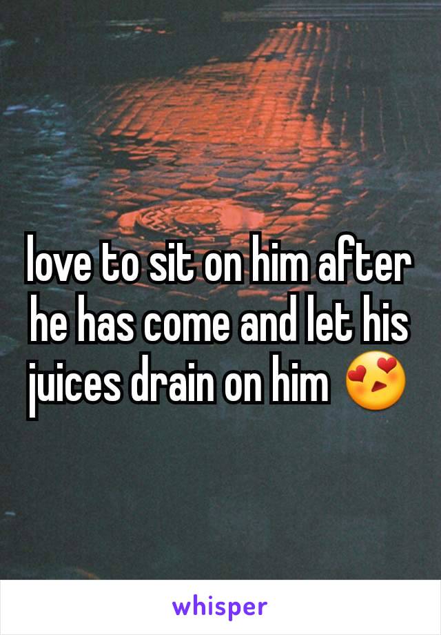 love to sit on him after he has come and let his juices drain on him 😍