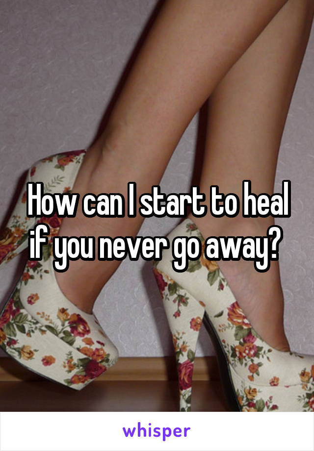 How can I start to heal if you never go away? 