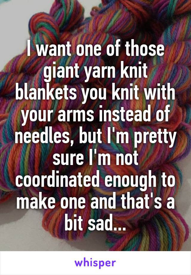 I want one of those giant yarn knit blankets you knit with your arms instead of needles, but I'm pretty sure I'm not coordinated enough to make one and that's a bit sad...