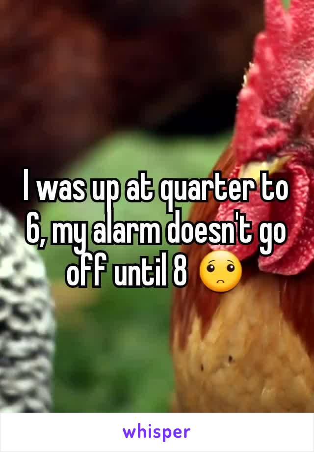 I was up at quarter to 6, my alarm doesn't go off until 8 🙁