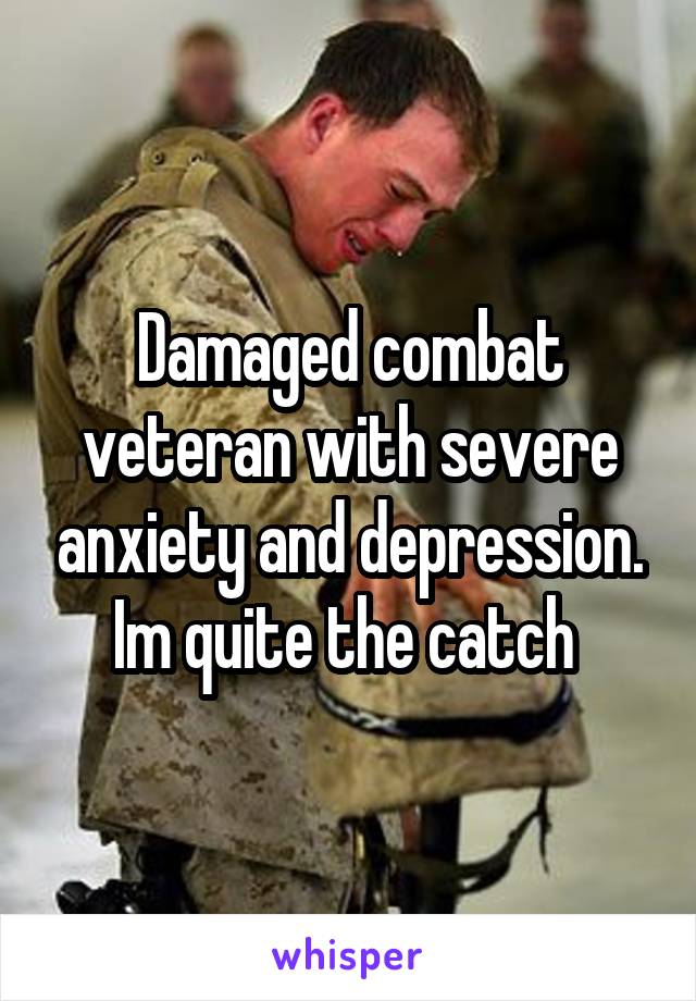 Damaged combat veteran with severe anxiety and depression. Im quite the catch 