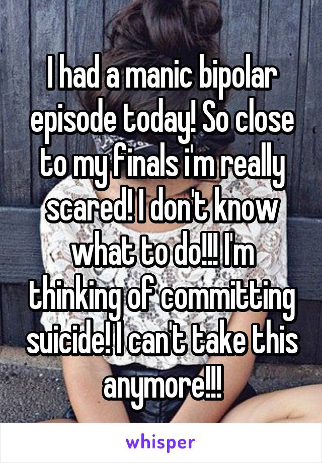 I had a manic bipolar episode today! So close to my finals i'm really scared! I don't know what to do!!! I'm thinking of committing suicide! I can't take this anymore!!!