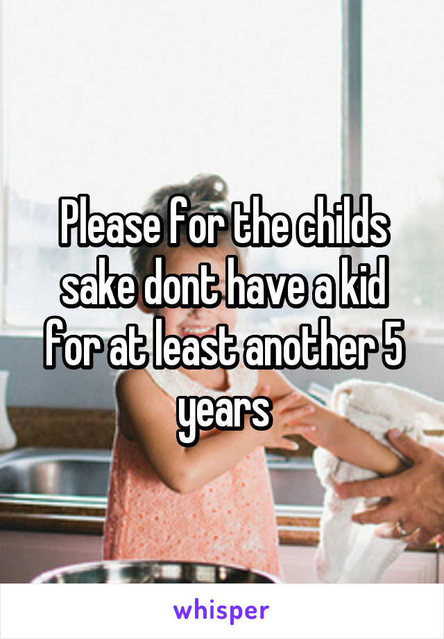 Please for the childs sake dont have a kid for at least another 5 years