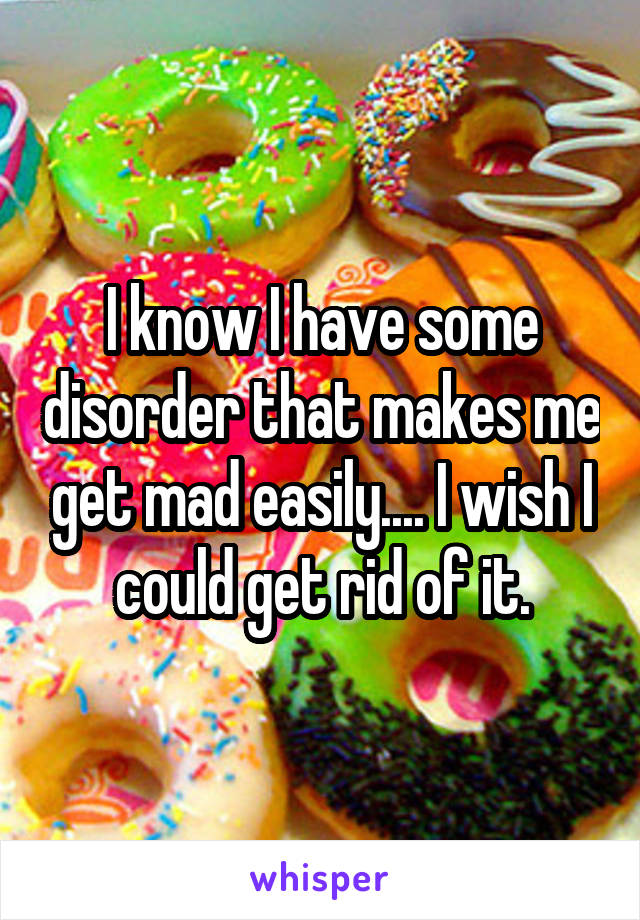 I know I have some disorder that makes me get mad easily.... I wish I could get rid of it.