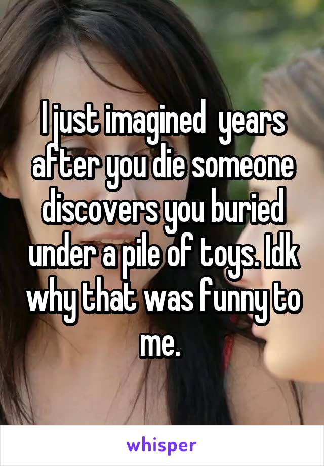 I just imagined  years after you die someone discovers you buried under a pile of toys. Idk why that was funny to me. 