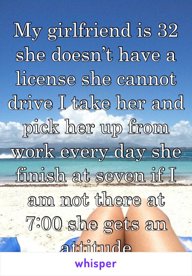 My girlfriend is 32 she doesn’t have a license she cannot drive I take her and pick her up from work every day she finish at seven if I am not there at 7:00 she gets an attitude 