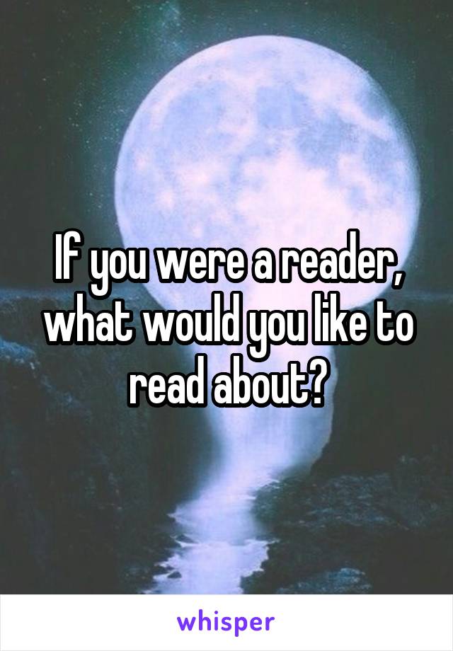 If you were a reader, what would you like to read about?