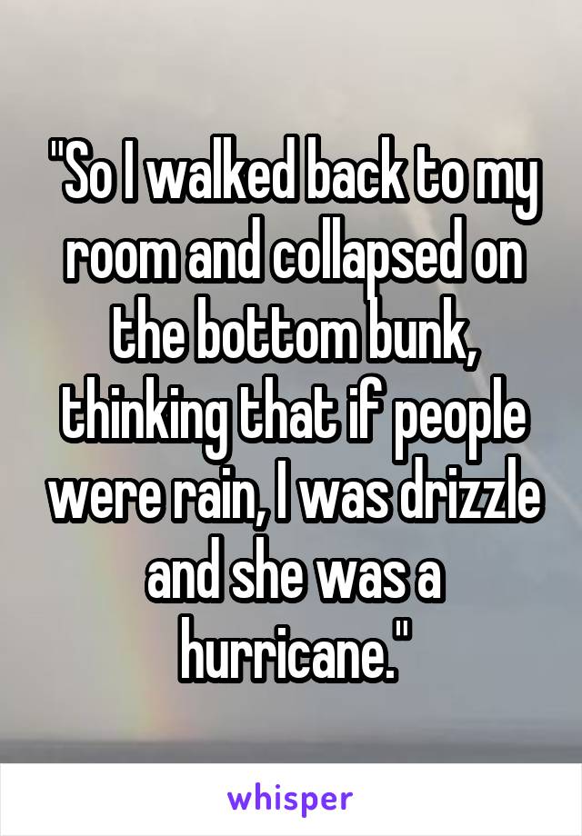 "So I walked back to my room and collapsed on the bottom bunk, thinking that if people were rain, I was drizzle and she was a hurricane."