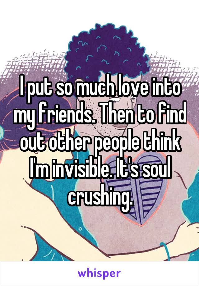I put so much love into my friends. Then to find out other people think I'm invisible. It's soul crushing.