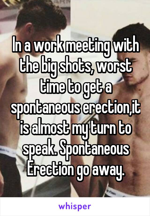 In a work meeting with the big shots, worst time to get a spontaneous erection,it is almost my turn to speak. Spontaneous Erection go away.