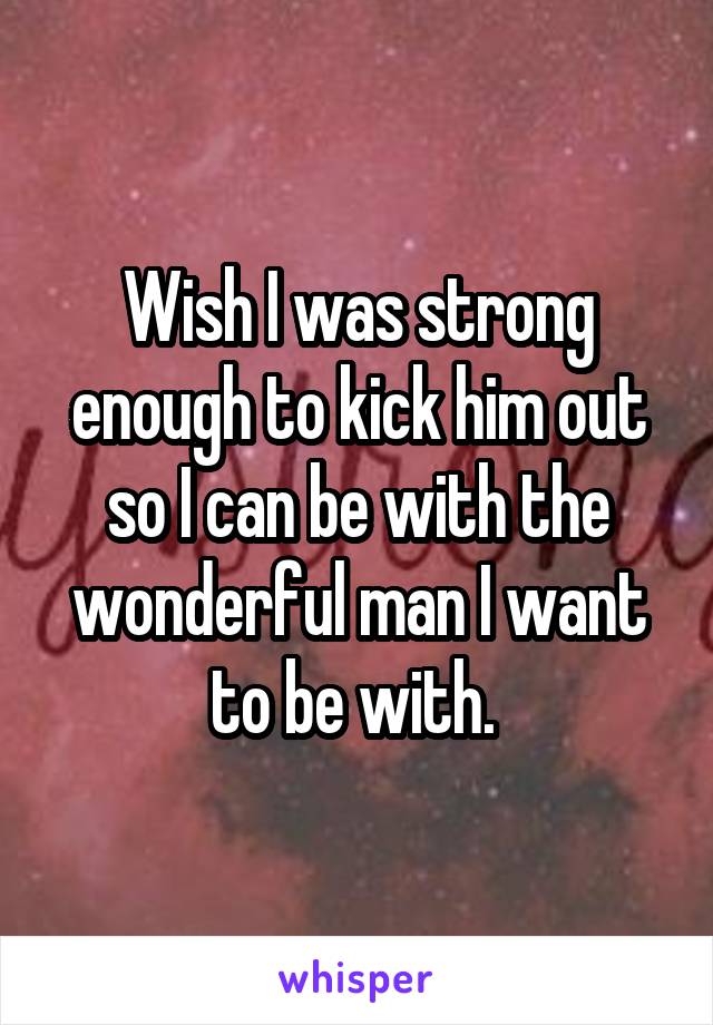 Wish I was strong enough to kick him out so I can be with the wonderful man I want to be with. 