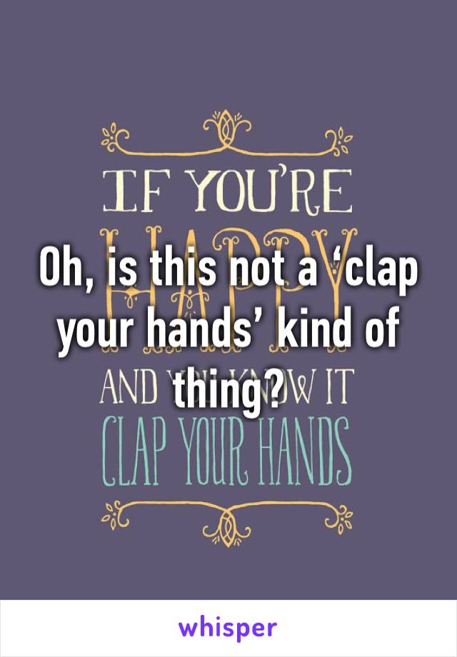 Oh, is this not a ‘clap your hands’ kind of thing?