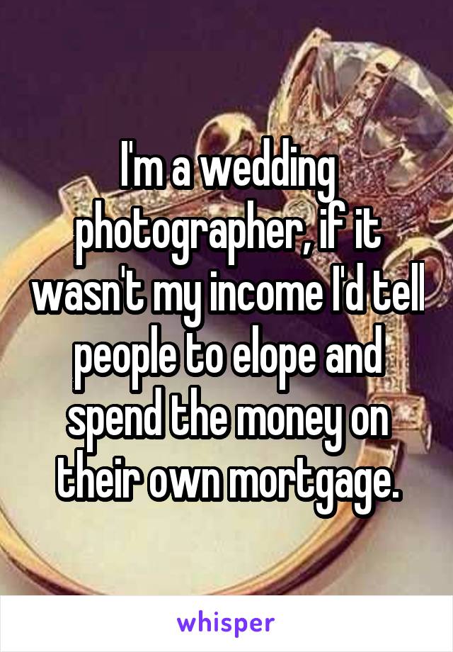 I'm a wedding photographer, if it wasn't my income I'd tell people to elope and spend the money on their own mortgage.