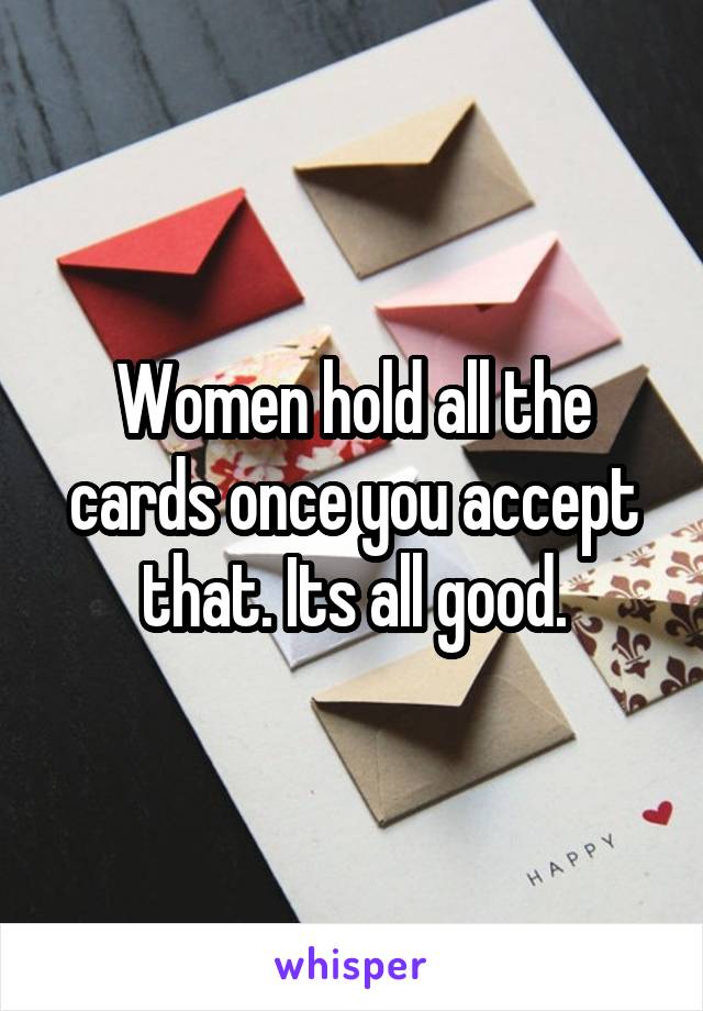 Women hold all the cards once you accept that. Its all good.