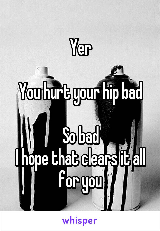 Yer

You hurt your hip bad

So bad
I hope that clears it all for you