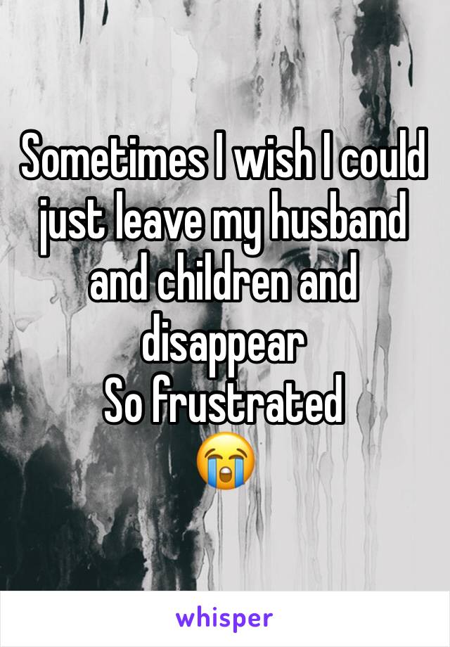 Sometimes I wish I could just leave my husband and children and disappear 
So frustrated 
😭