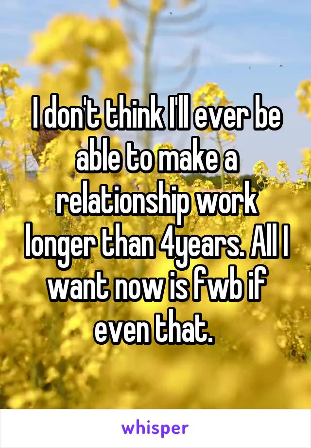 I don't think I'll ever be able to make a relationship work longer than 4years. All I want now is fwb if even that. 