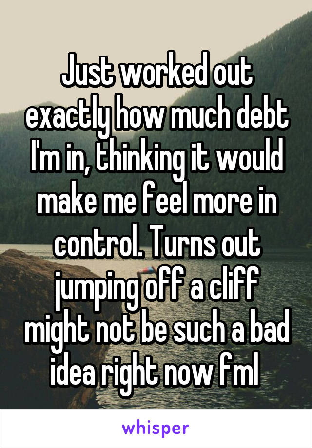 Just worked out exactly how much debt I'm in, thinking it would make me feel more in control. Turns out jumping off a cliff might not be such a bad idea right now fml 