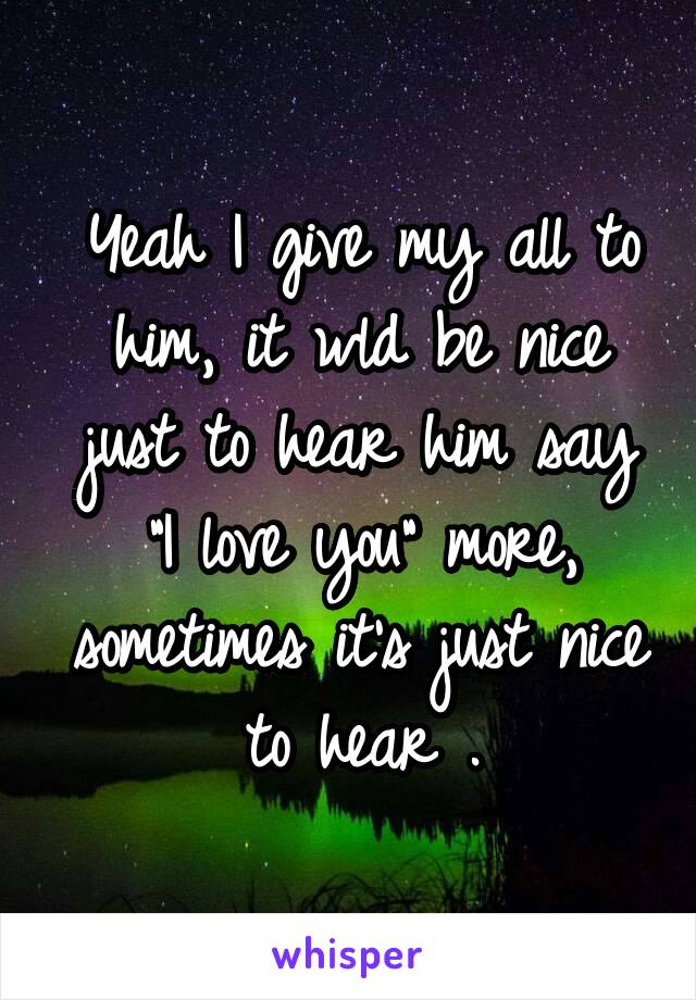 Yeah I give my all to him, it wld be nice just to hear him say "I love you" more, sometimes it's just nice to hear .