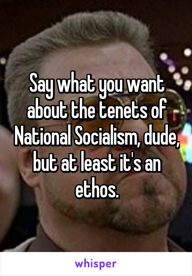 Say what you want about the tenets of National Socialism, dude, but at least it's an ethos.