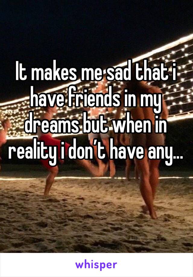 It makes me sad that i have friends in my dreams but when in reality i don’t have any...