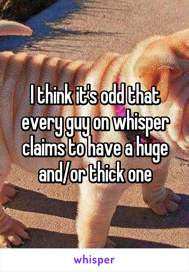 I think it's odd that every guy on whisper claims to have a huge and/or thick one