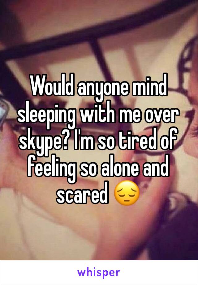 Would anyone mind sleeping with me over skype? I'm so tired of feeling so alone and scared 😔