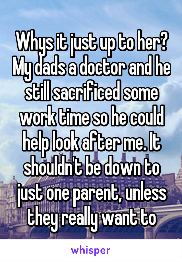 Whys it just up to her? My dads a doctor and he still sacrificed some work time so he could help look after me. It shouldn't be down to just one parent, unless they really want to