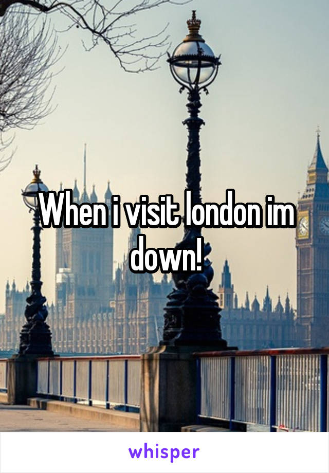 When i visit london im down!