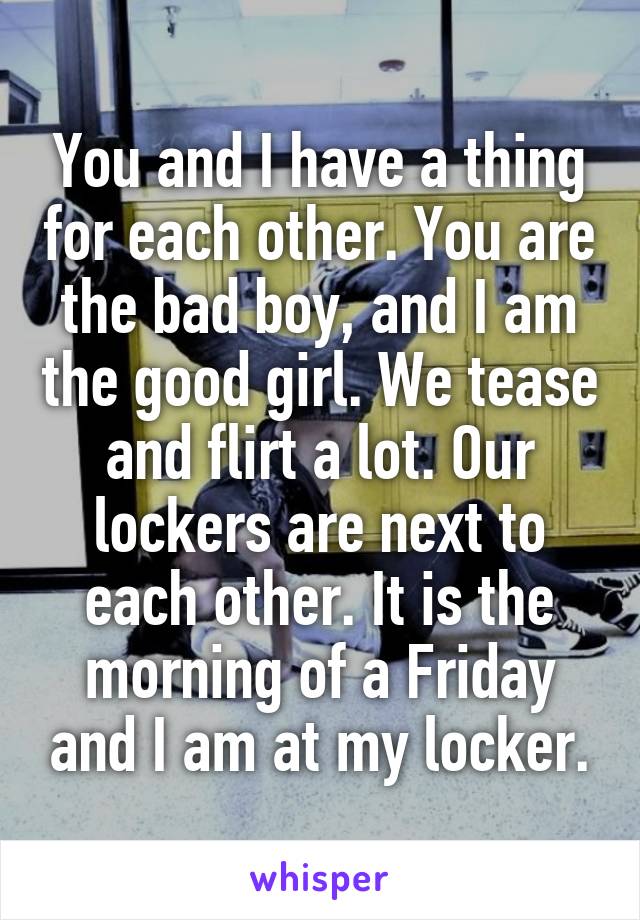 You and I have a thing for each other. You are the bad boy, and I am the good girl. We tease and flirt a lot. Our lockers are next to each other. It is the morning of a Friday and I am at my locker.