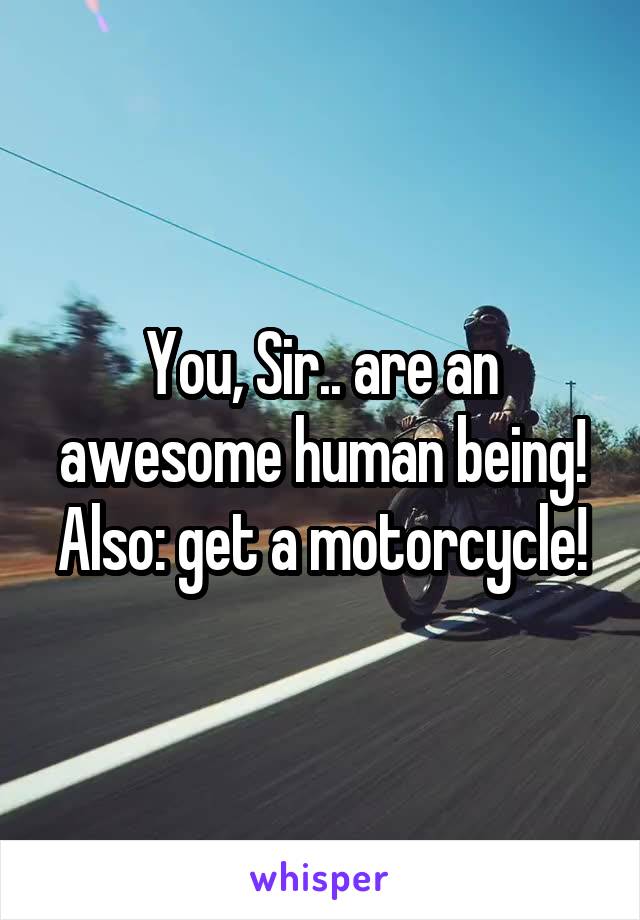 You, Sir.. are an awesome human being! Also: get a motorcycle!