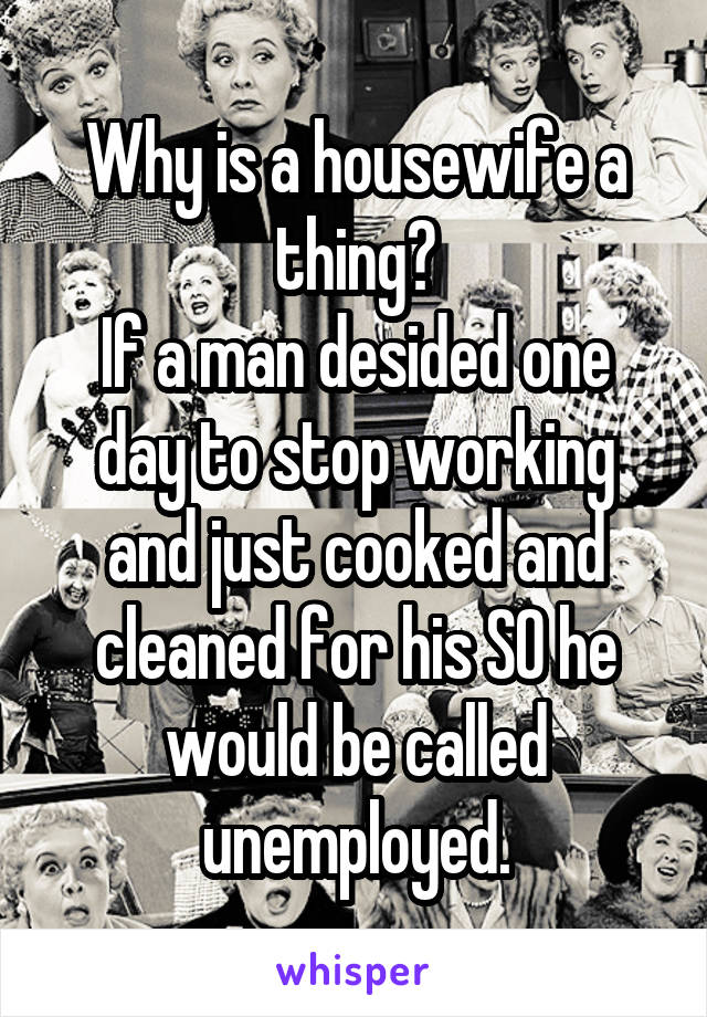 Why is a housewife a thing?
If a man desided one day to stop working and just cooked and cleaned for his SO he would be called unemployed.