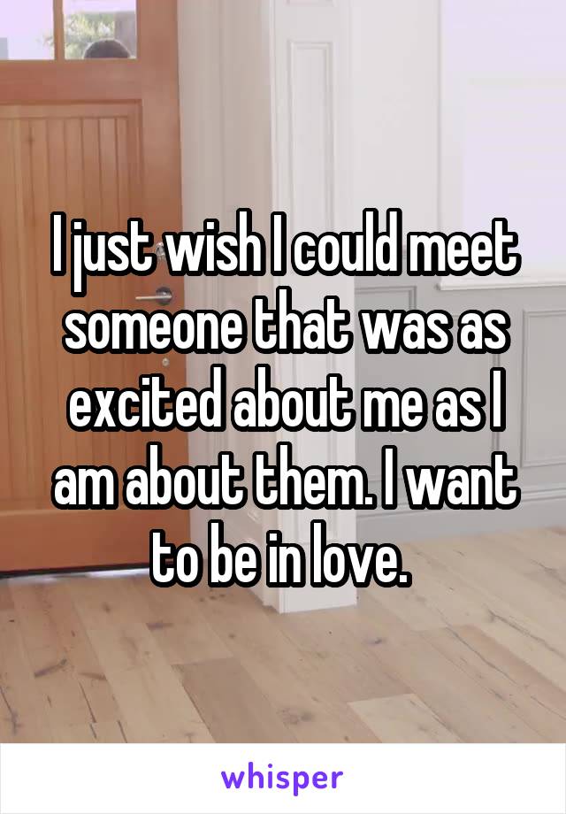 I just wish I could meet someone that was as excited about me as I am about them. I want to be in love. 
