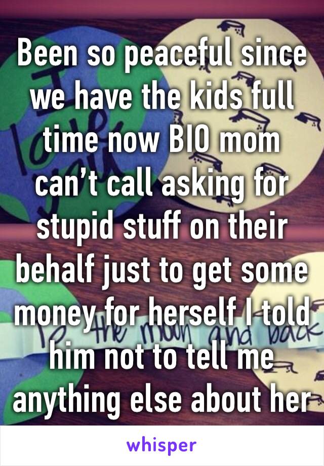 Been so peaceful since we have the kids full time now BIO mom can’t call asking for stupid stuff on their behalf just to get some money for herself I told him not to tell me anything else about her 