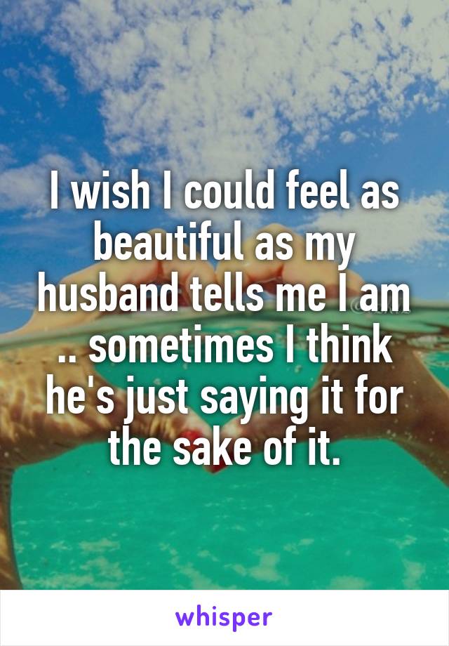 I wish I could feel as beautiful as my husband tells me I am .. sometimes I think he's just saying it for the sake of it.