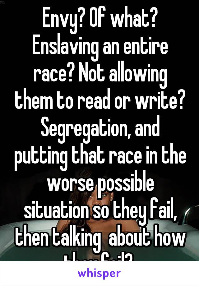 Envy? Of what? Enslaving an entire race? Not allowing them to read or write? Segregation, and putting that race in the worse possible situation so they fail, then talking  about how they fail? 