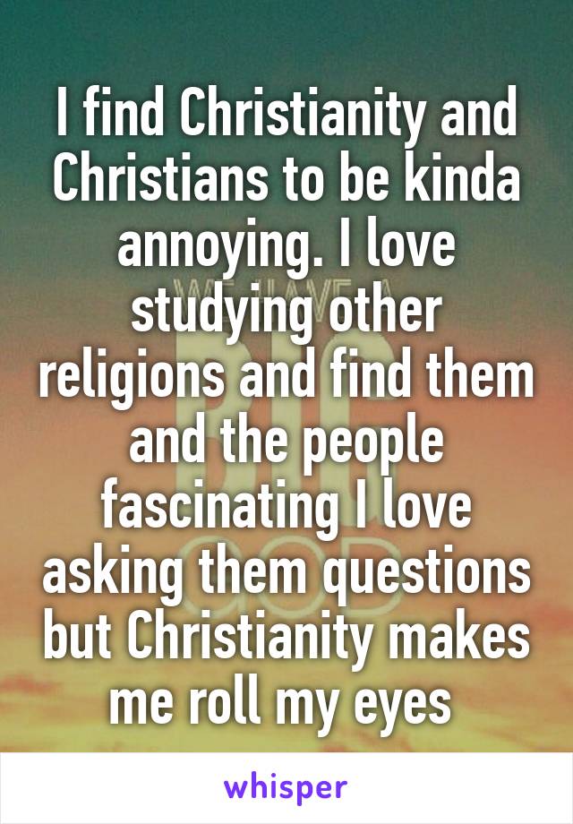 I find Christianity and Christians to be kinda annoying. I love studying other religions and find them and the people fascinating I love asking them questions but Christianity makes me roll my eyes 