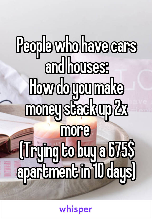 People who have cars and houses:
How do you make money stack up 2x more 
(Trying to buy a 675$ apartment in 10 days)