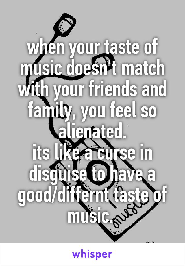 when your taste of music doesn't match with your friends and family, you feel so alienated.
its like a curse in disguise to have a good/differnt taste of music. 