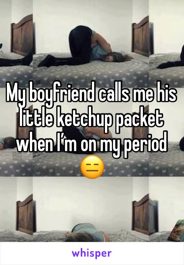 My boyfriend calls me his little ketchup packet when I’m on my period 😑