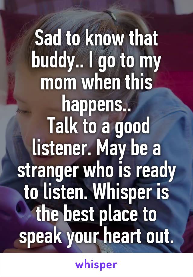 Sad to know that buddy.. I go to my mom when this happens..
 Talk to a good listener. May be a stranger who is ready to listen. Whisper is the best place to speak your heart out.