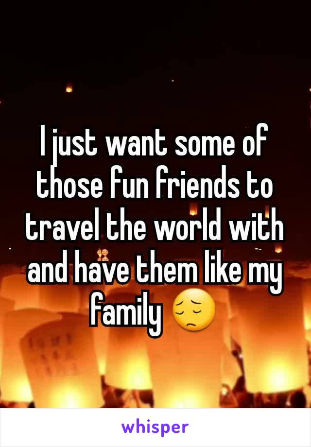 I just want some of those fun friends to travel the world with and have them like my family 😔