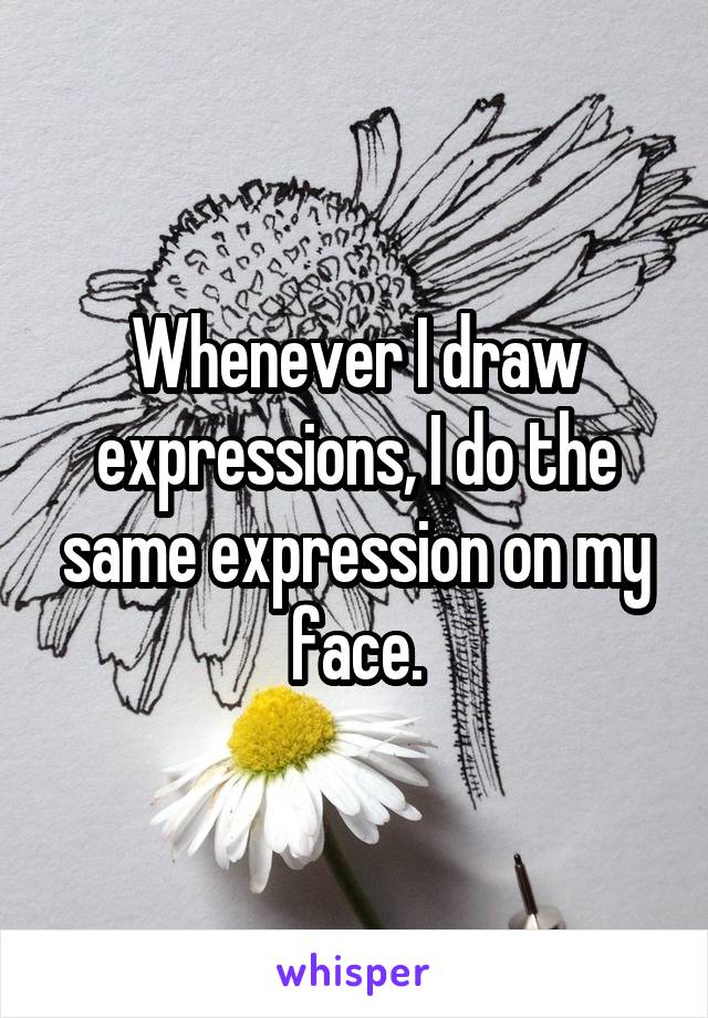 Whenever I draw expressions, I do the same expression on my face.