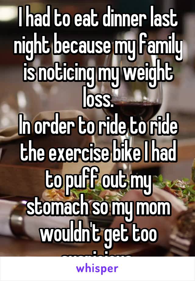 I had to eat dinner last night because my family is noticing my weight loss.
In order to ride to ride the exercise bike I had to puff out my stomach so my mom wouldn't get too suspicious 