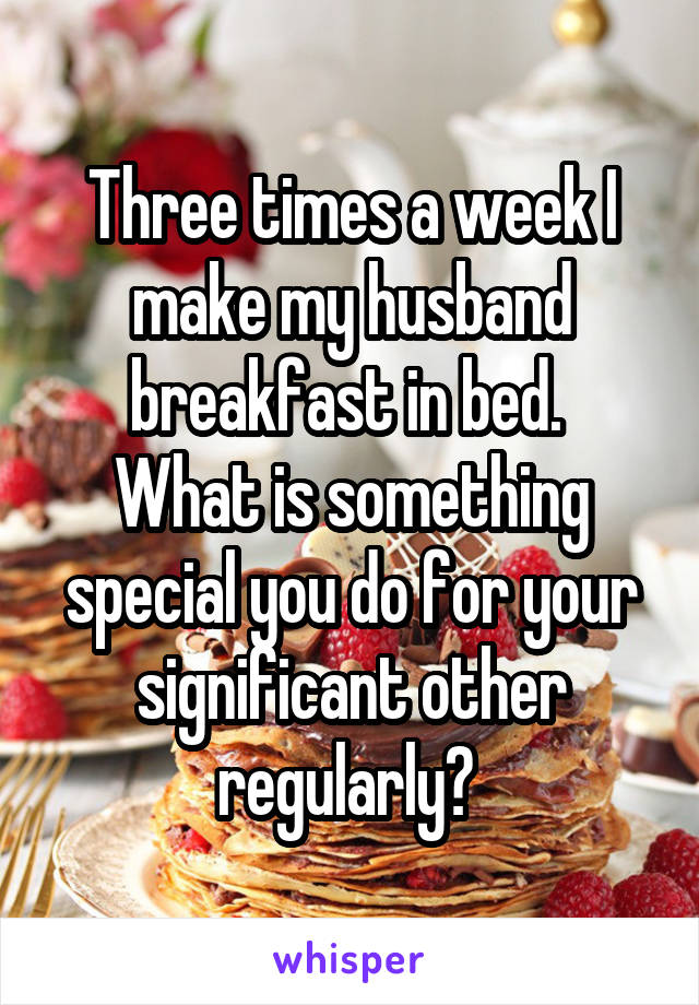 Three times a week I make my husband breakfast in bed. 
What is something special you do for your significant other regularly? 