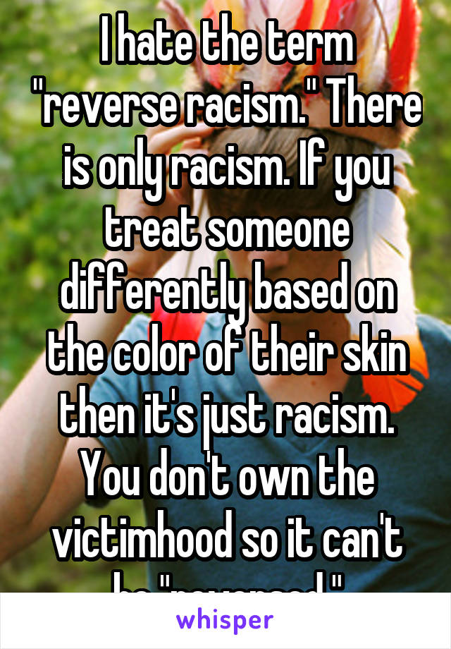 I hate the term "reverse racism." There is only racism. If you treat someone differently based on the color of their skin then it's just racism. You don't own the victimhood so it can't be "reversed."
