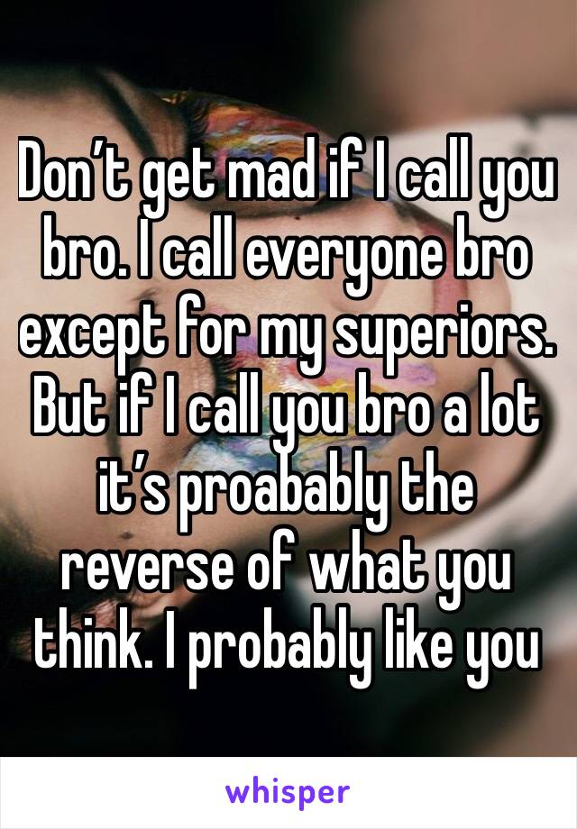 Don’t get mad if I call you bro. I call everyone bro except for my superiors. But if I call you bro a lot it’s proabably the reverse of what you think. I probably like you