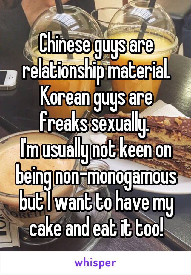Chinese guys are relationship material.
Korean guys are freaks sexually. 
I'm usually not keen on being non-monogamous but I want to have my cake and eat it too!